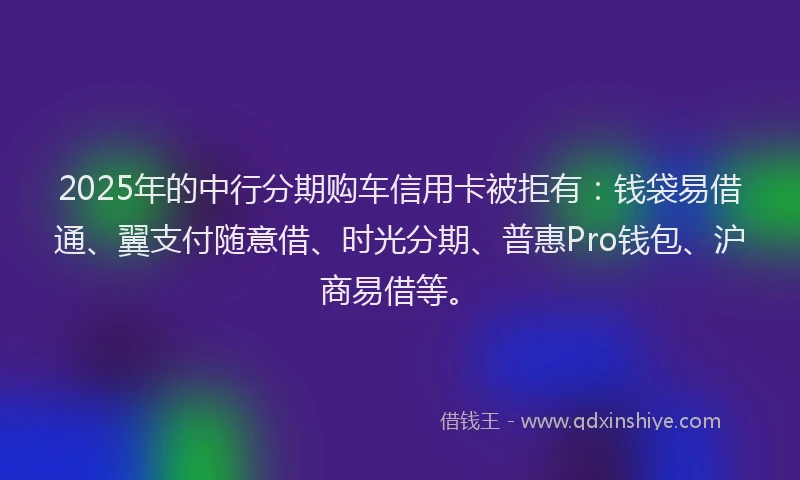 2025年的中行分期购车信用卡被拒有：钱袋易借通、翼支付随意借、时光分期、普惠Pro钱包、沪商易借等。