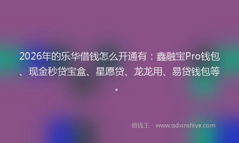 2026年的乐华借钱怎么开通有：鑫融宝Pro钱包、现金秒贷宝盒、星愿贷、龙龙用、易贷钱包等。