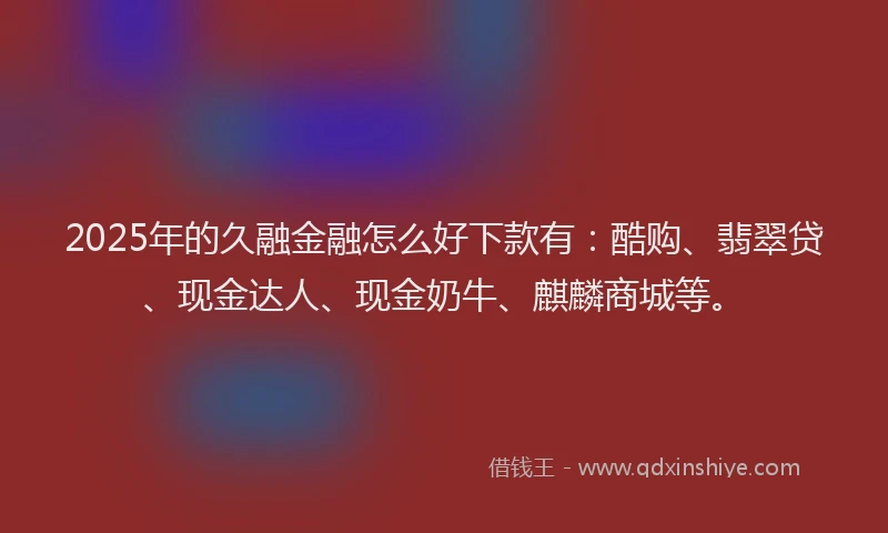 2025年的久融金融怎么好下款有：酷购、翡翠贷、现金达人、现金奶牛、麒麟商城等。