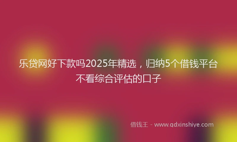 乐贷网好下款吗2025年精选，归纳5个借钱平台不看综合评估的口子