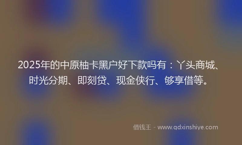 2025年的中原柚卡黑户好下款吗有：丫头商城、时光分期、即刻贷、现金侠行、够享借等。