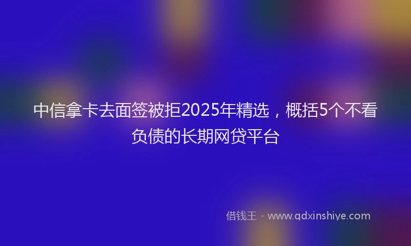 中信拿卡去面签被拒2025年精选，概括5个不看负债的长期网贷平台