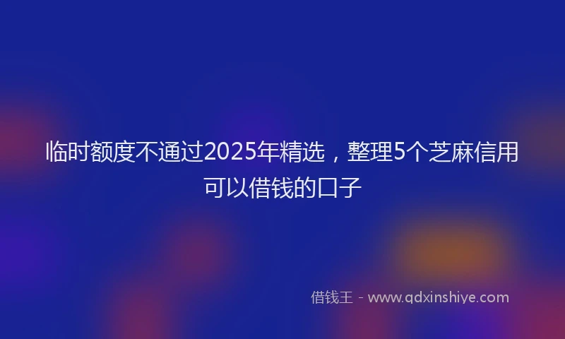 临时额度不通过2025年精选，整理5个芝麻信用可以借钱的口子