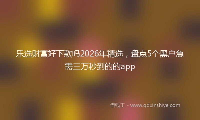 乐选财富好下款吗2026年精选，盘点5个黑户急需三万秒到的的app