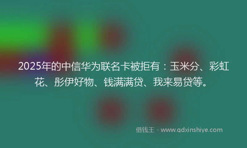2025年的中信华为联名卡被拒有：玉米分、彩虹花、彤伊好物、钱满满贷、我来易贷等。