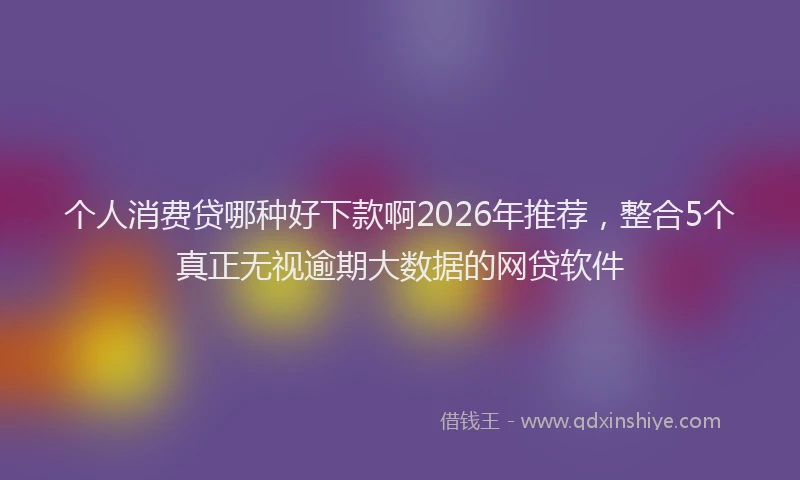 个人消费贷哪种好下款啊2026年推荐，整合5个真正无视逾期大数据的网贷软件