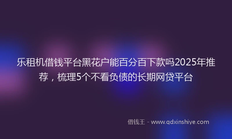 乐租机借钱平台黑花户能百分百下款吗2025年推荐，梳理5个不看负债的长期网贷平台