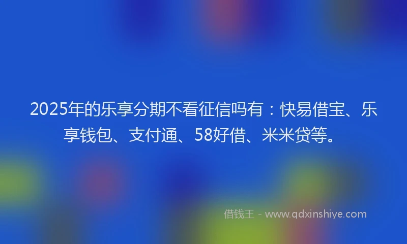 2025年的乐享分期不看征信吗有：快易借宝、乐享钱包、支付通、58好借、米米贷等。