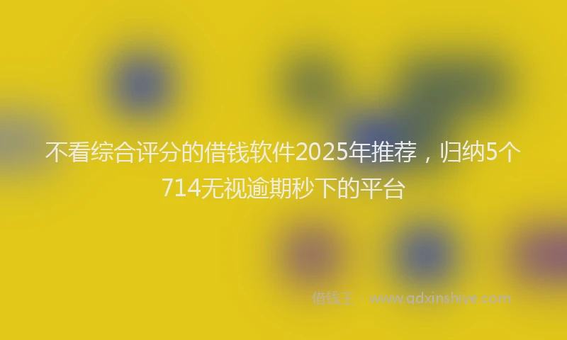 不看综合评分的借钱软件2025年推荐，归纳5个714无视逾期秒下的平台