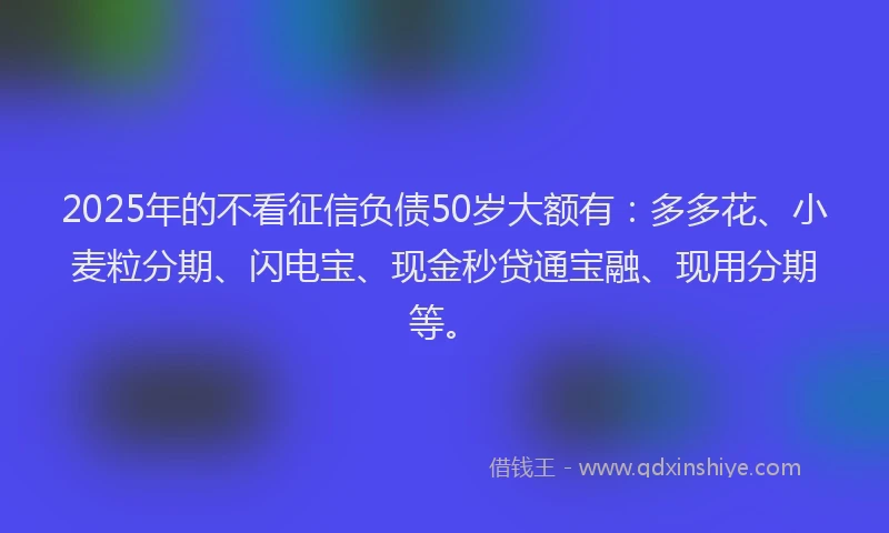 2025年的不看征信负债50岁大额有：多多花、小麦粒分期、闪电宝、现金秒贷通宝融、现用分期等。