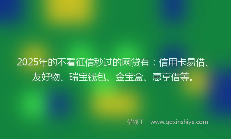 2025年的不看征信秒过的网贷有：信用卡易借、友好物、瑞宝钱包、金宝盒、惠享借等。