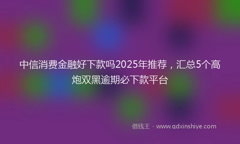 中信消费金融好下款吗2025年推荐，汇总5个高炮双黑逾期必下款平台