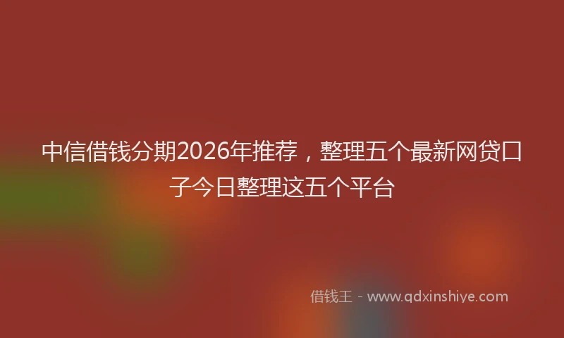 中信借钱分期2026年推荐，整理五个最新网贷口子今日整理这五个平台