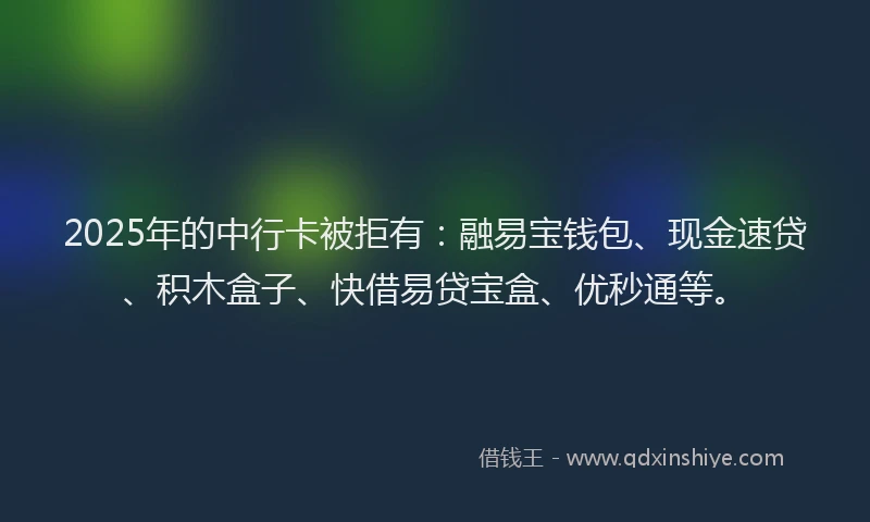 2025年的中行卡被拒有：融易宝钱包、现金速贷、积木盒子、快借易贷宝盒、优秒通等。