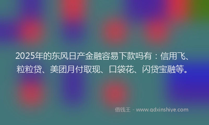 2025年的东风日产金融容易下款吗有：信用飞、粒粒贷、美团月付取现、口袋花、闪贷宝融等。