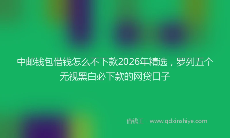 中邮钱包借钱怎么不下款2026年精选，罗列五个无视黑白必下款的网贷口子