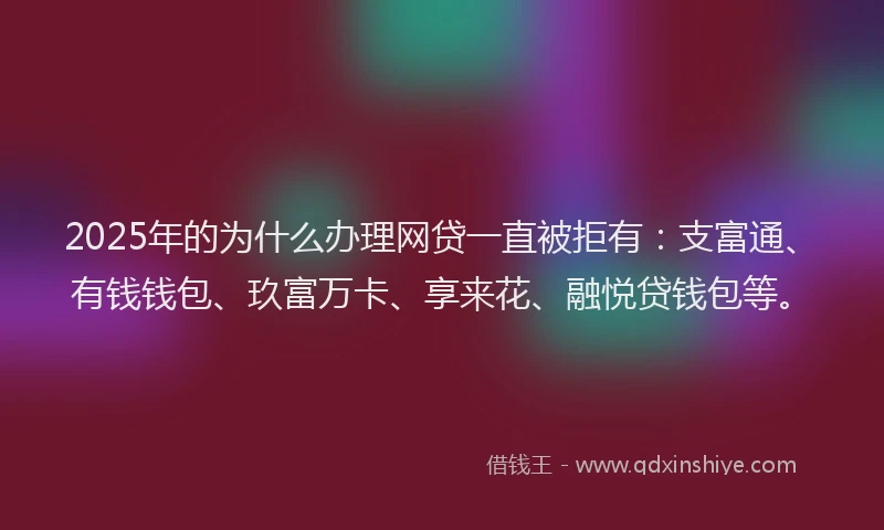 2025年的为什么办理网贷一直被拒有：支富通、有钱钱包、玖富万卡、享来花、融悦贷钱包等。
