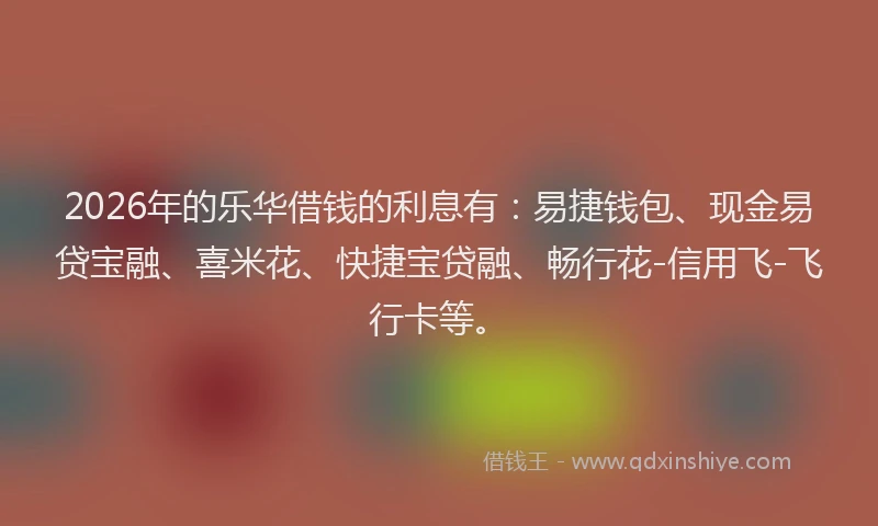 2026年的乐华借钱的利息有：易捷钱包、现金易贷宝融、喜米花、快捷宝贷融、畅行花-信用飞-飞行卡等。