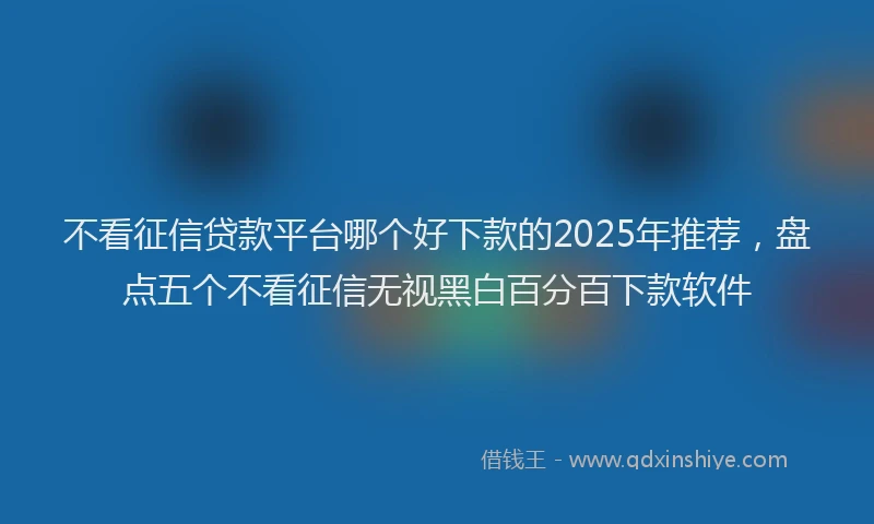 不看征信贷款平台哪个好下款的2025年推荐，盘点五个不看征信无视黑白百分百下款软件
