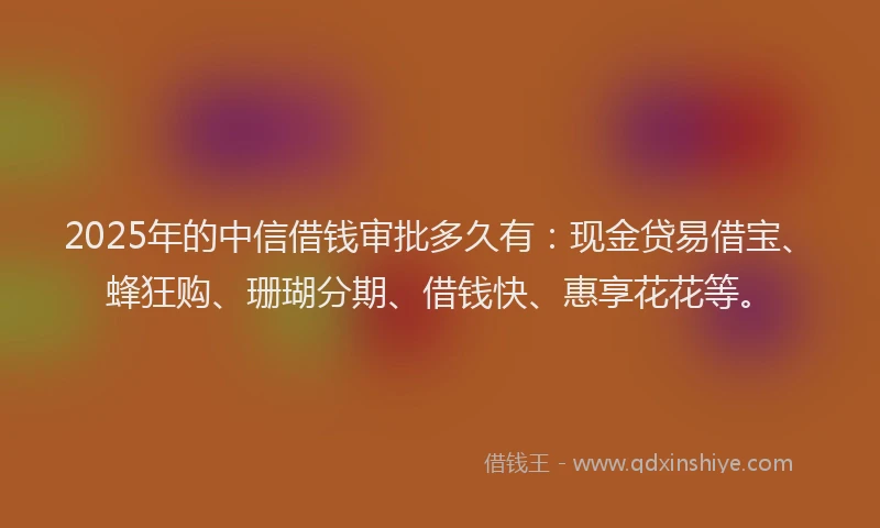 2025年的中信借钱审批多久有：现金贷易借宝、蜂狂购、珊瑚分期、借钱快、惠享花花等。