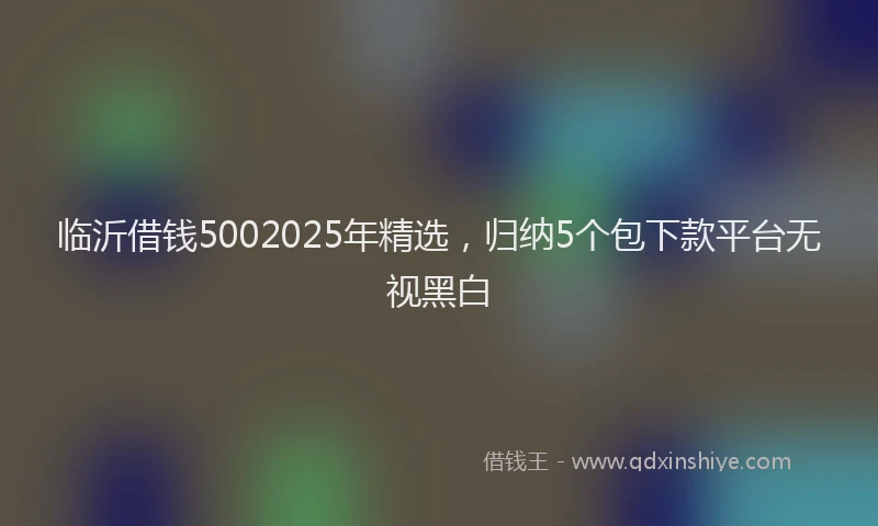 临沂借钱5002025年精选，归纳5个包下款平台无视黑白