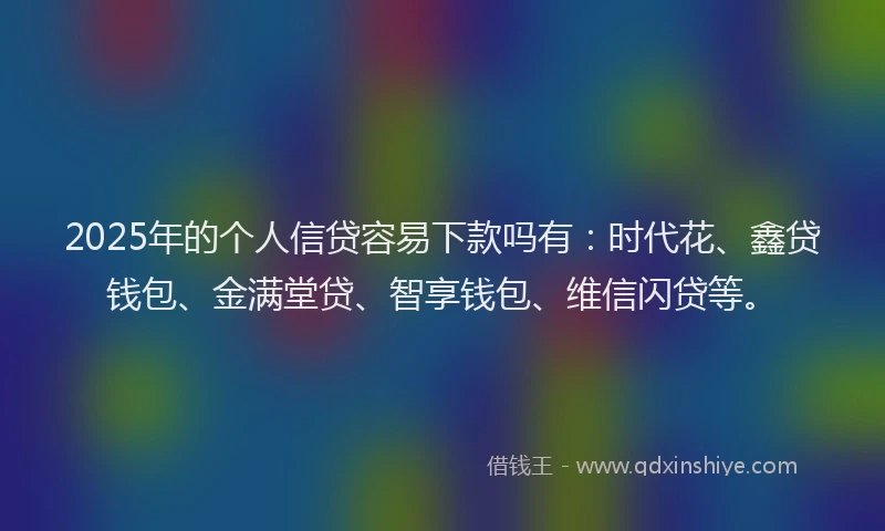 2025年的个人信贷容易下款吗有：时代花、鑫贷钱包、金满堂贷、智享钱包、维信闪贷等。