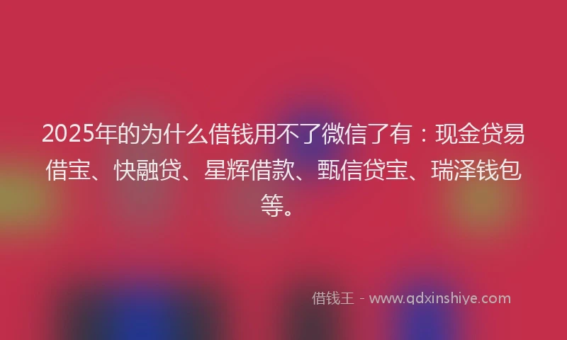 2025年的为什么借钱用不了微信了有:现金贷易借宝、快融贷、星辉借款、甄信贷宝、瑞泽钱包等。
