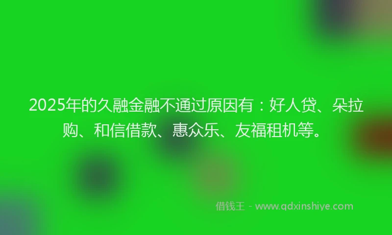 2025年的久融金融不通过原因有：好人贷、朵拉购、和信借款、惠众乐、友福租机等。