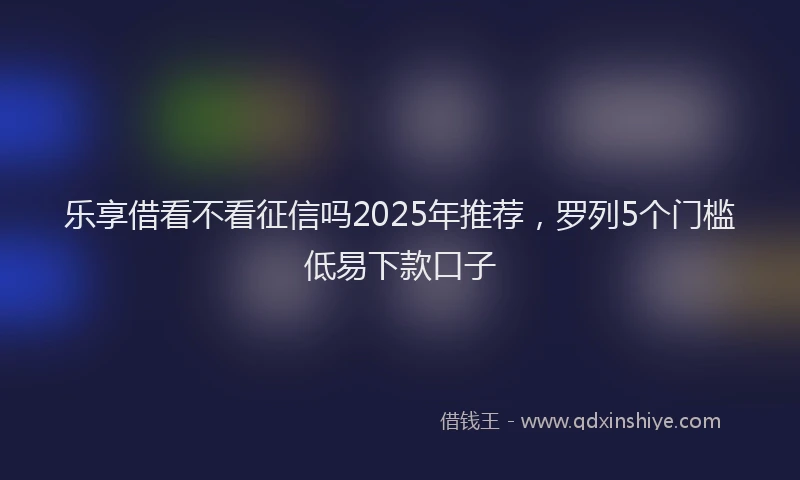 乐享借看不看征信吗2025年推荐，罗列5个门槛低易下款口子