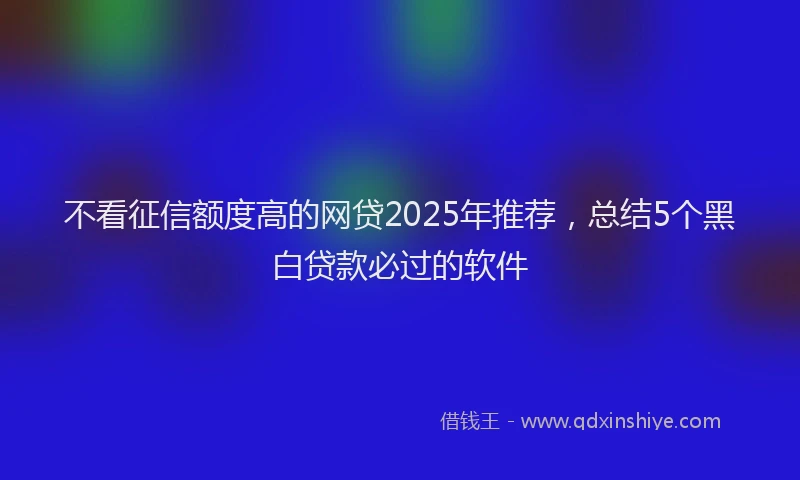 不看征信额度高的网贷2025年推荐，总结5个黑白贷款必过的软件
