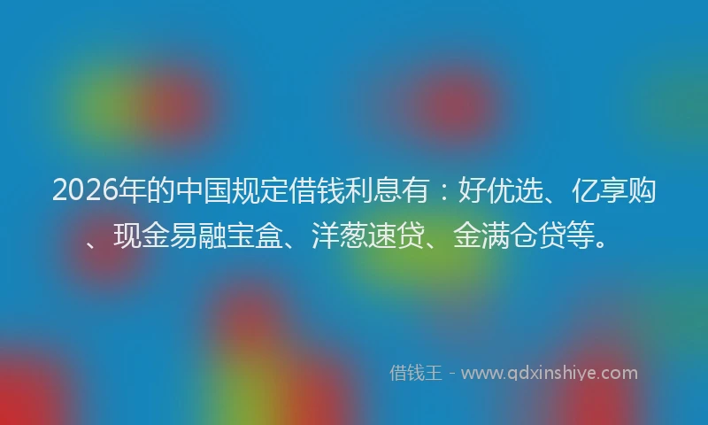 2026年的中国规定借钱利息有：好优选、亿享购、现金易融宝盒、洋葱速贷、金满仓贷等。