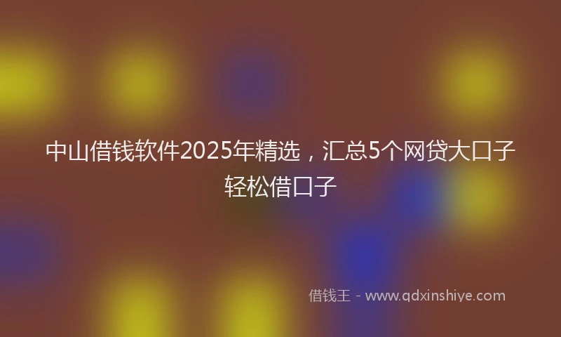 中山借钱软件2025年精选，汇总5个网贷大口子轻松借口子