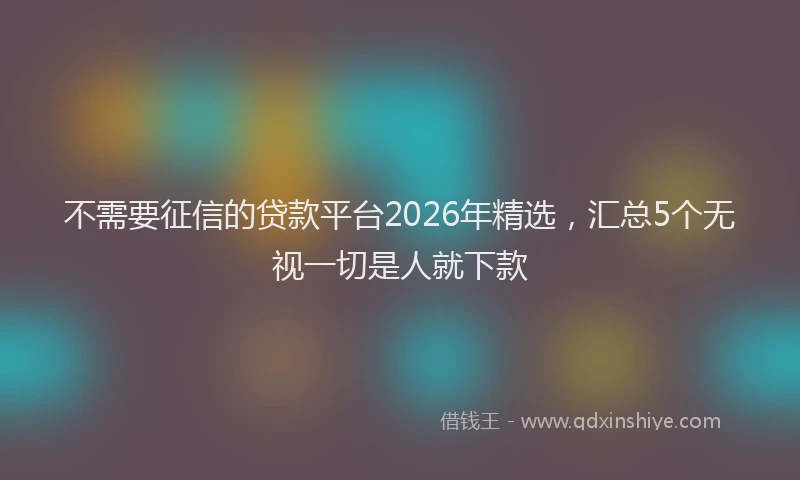 不需要征信的贷款平台2026年精选，汇总5个无视一切是人就下款