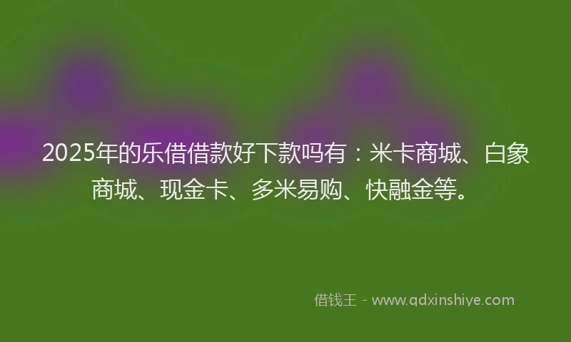 2025年的乐借借款好下款吗有:米卡商城、白象商城、现金卡、多米易购、快融金等。