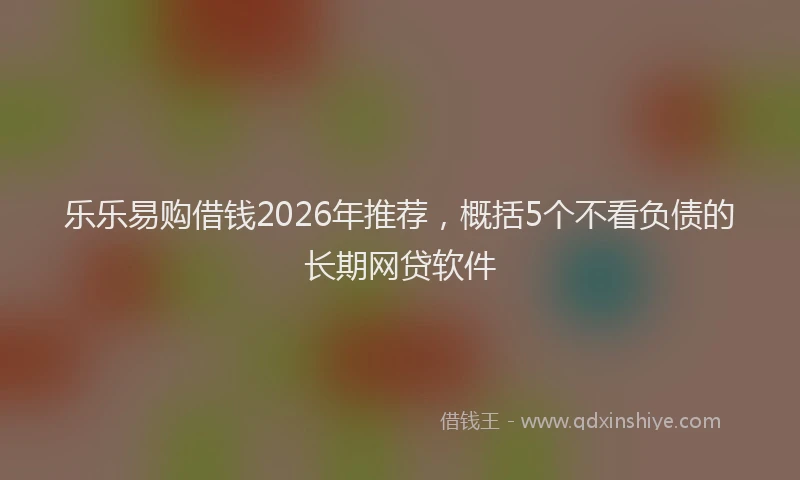 乐乐易购借钱2026年推荐，概括5个不看负债的长期网贷软件