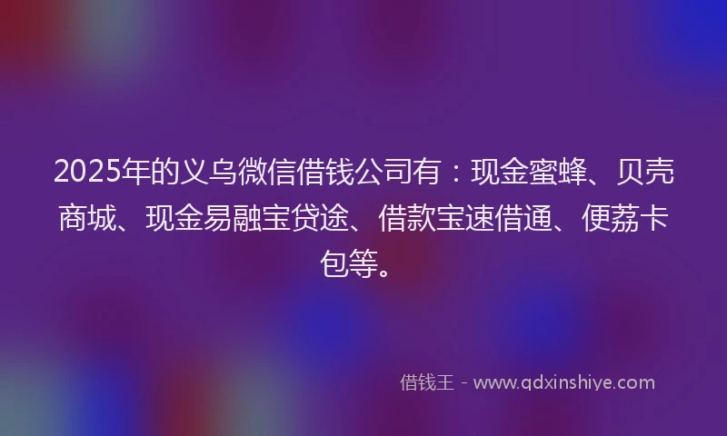 2025年的义乌微信借钱公司有：现金蜜蜂、贝壳商城、现金易融宝贷途、借款宝速借通、便荔卡包等。