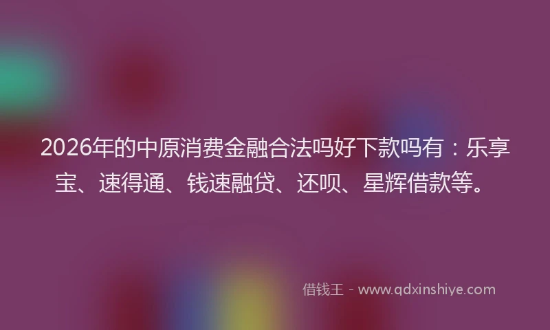 2026年的中原消费金融合法吗好下款吗有：乐享宝、速得通、钱速融贷、还呗、星辉借款等。