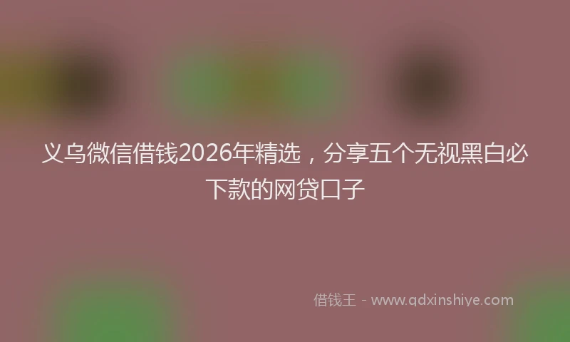 义乌微信借钱2026年精选，分享五个无视黑白必下款的网贷口子