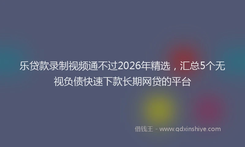 乐贷款录制视频通不过2026年精选，汇总5个无视负债快速下款长期网贷的平台
