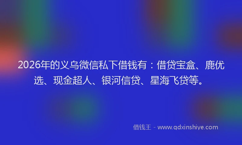 2026年的义乌微信私下借钱有：借贷宝盒、鹿优选、现金超人、银河信贷、星海飞贷等。