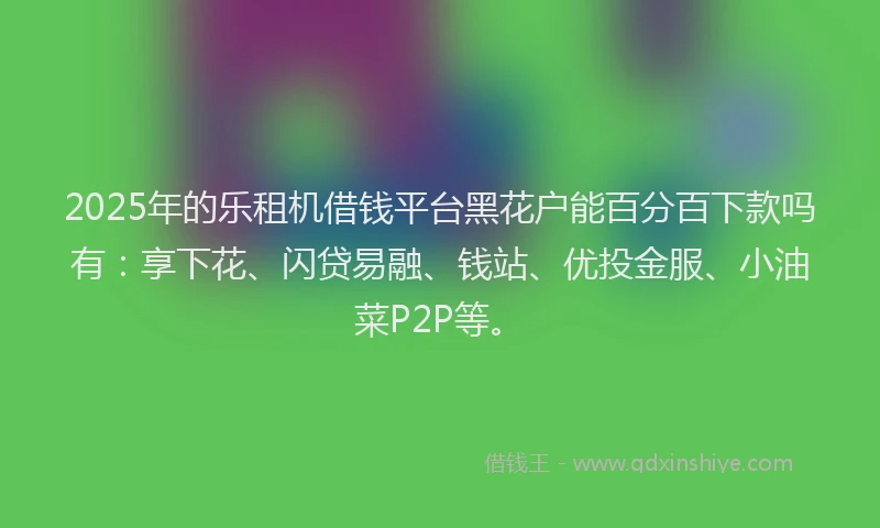 2025年的乐租机借钱平台黑花户能百分百下款吗有：享下花、闪贷易融、钱站、优投金服、小油菜P2P等。