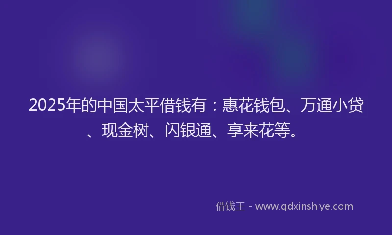2025年的中国太平借钱有：惠花钱包、万通小贷、现金树、闪银通、享来花等。