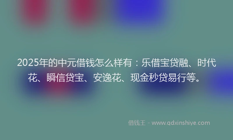 2025年的中元借钱怎么样有：乐借宝贷融、时代花、瞬信贷宝、安逸花、现金秒贷易行等。