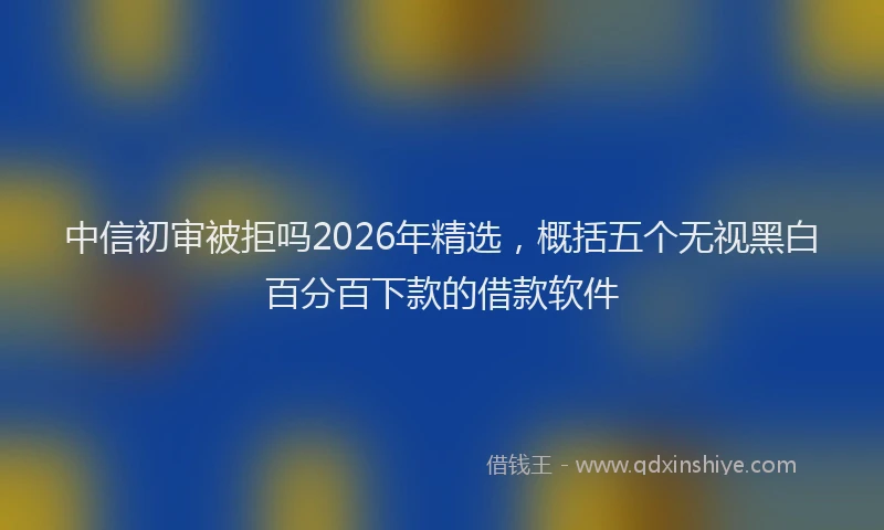 中信初审被拒吗2026年精选，概括五个无视黑白百分百下款的借款软件