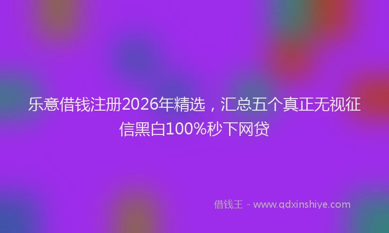 乐意借钱注册2026年精选，汇总五个真正无视征信黑白100%秒下网贷