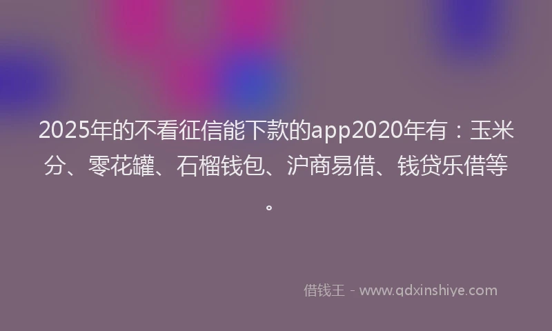 2025年的不看征信能下款的app2020年有：玉米分、零花罐、石榴钱包、沪商易借、钱贷乐借等。
