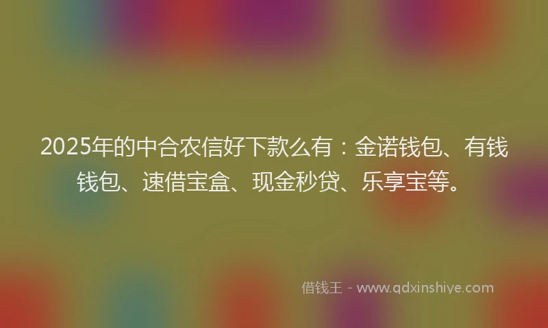 2025年的中合农信好下款么有：金诺钱包、有钱钱包、速借宝盒、现金秒贷、乐享宝等。