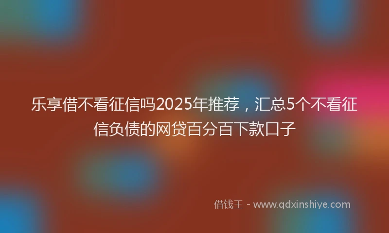乐享借不看征信吗2025年推荐，汇总5个不看征信负债的网贷百分百下款口子