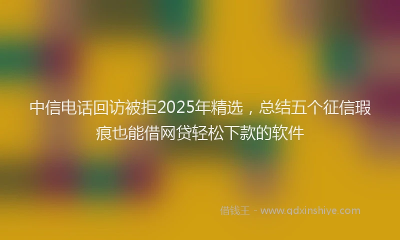 中信电话回访被拒2025年精选，总结五个征信瑕疵也能借网贷轻松下款的软件