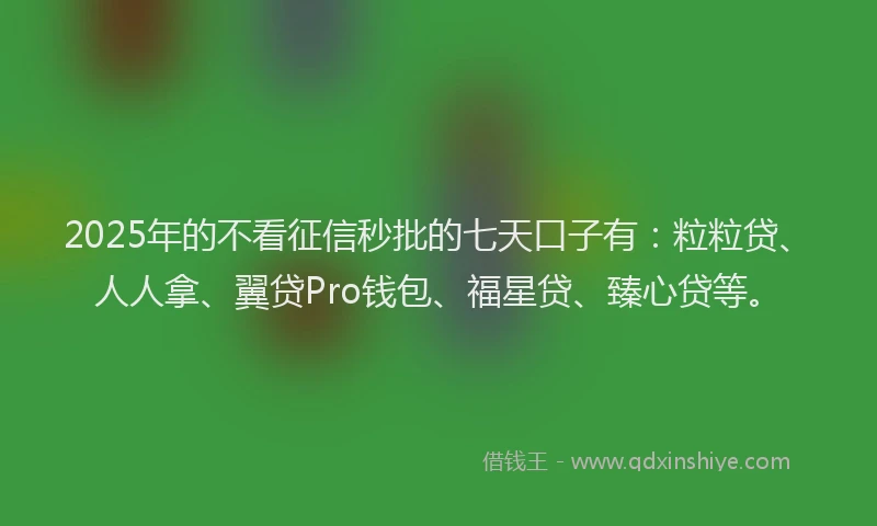 2025年的不看征信秒批的七天口子有：粒粒贷、人人拿、翼贷Pro钱包、福星贷、臻心贷等。